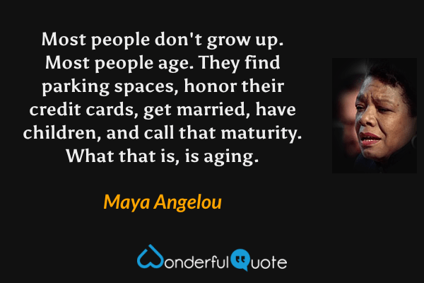 Most people don't grow up. Most people age. They find parking spaces, honor their credit cards, get married, have children, and call that maturity. What that is, is aging. - Maya Angelou quote.