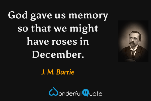 God gave us memory so that we might have roses in December. - J. M. Barrie quote.