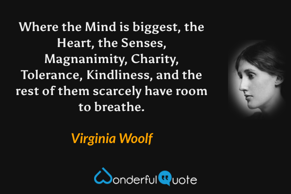 Where the Mind is biggest, the Heart, the Senses, Magnanimity, Charity, Tolerance, Kindliness, and the rest of them scarcely have room to breathe. - Virginia Woolf quote.