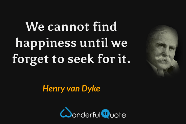 We cannot find happiness until we forget to seek for it. - Henry van Dyke quote.