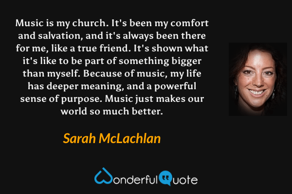 Music is my church.  It's been my comfort and salvation, and it's always been there for me, like a true friend.  It's shown what it's like to be part of something bigger than myself.  Because of music, my life has deeper meaning, and a powerful sense of purpose.  Music just makes our world so much better. - Sarah McLachlan quote.