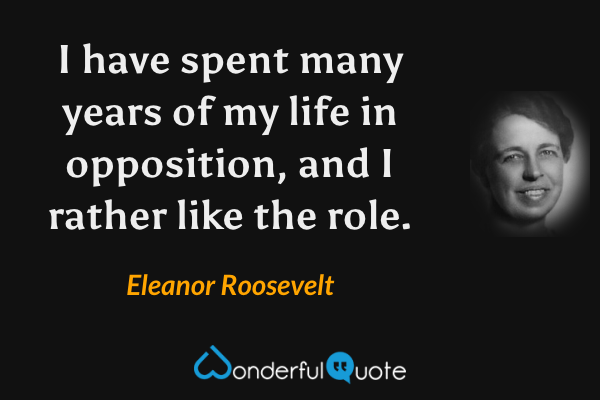 I have spent many years of my life in opposition, and I rather like the role. - Eleanor Roosevelt quote.
