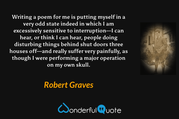 Writing a poem for me is putting myself in a very odd state indeed in which I am excessively sensitive to interruption—I can hear, or think I can hear, people doing disturbing things behind shut doors three houses off—and really suffer very painfully, as though I were performing a major operation on my own skull. - Robert Graves quote.