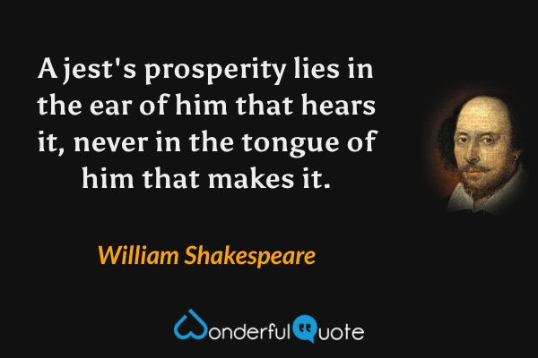 A jest's prosperity lies in the ear of him that hears it, never in the tongue of him that makes it. - William Shakespeare quote.