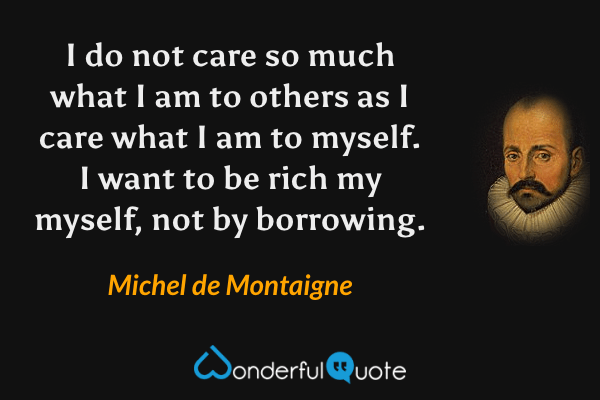 I do not care so much what I am to others as I care what I am to myself.  I want to be rich my myself, not by borrowing. - Michel de Montaigne quote.