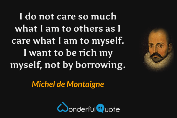 I do not care so much what I am to others as I care what I am to myself. I want to be rich my myself, not by borrowing. - Michel de Montaigne quote.