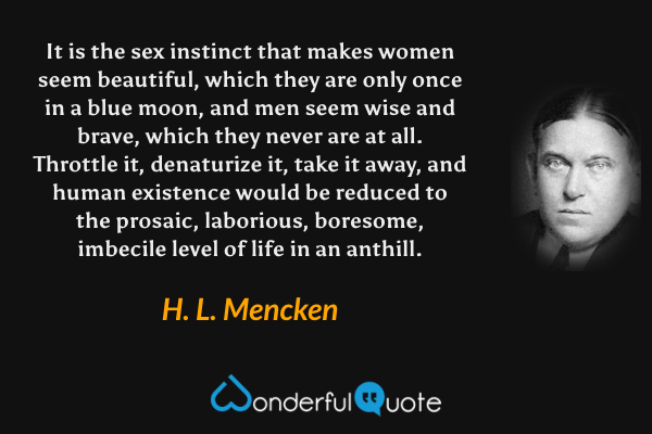 It is the sex instinct that makes women seem beautiful, which they are only once in a blue moon, and men seem wise and brave, which they never are at all. Throttle it, denaturize it, take it away, and human existence would be reduced to the prosaic, laborious, boresome, imbecile level of life in an anthill. - H. L. Mencken quote.