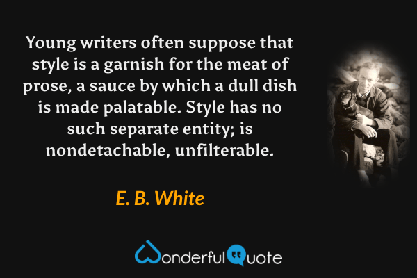 Young writers often suppose that style is a garnish for the meat of prose, a sauce by which a dull dish is made palatable. Style has no such separate entity; is nondetachable, unfilterable. - E. B. White quote.