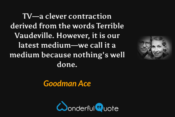TV—a clever contraction derived from the words Terrible Vaudeville.  However, it is our latest medium—we call it a medium because nothing's well done. - Goodman Ace quote.
