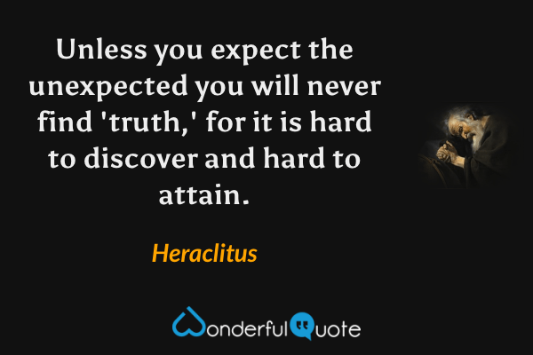 Unless you expect the unexpected you will never find 'truth,' for it is hard to discover and hard to attain. - Heraclitus quote.