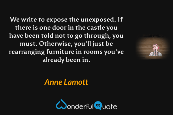 We write to expose the unexposed. If there is one door in the castle you have been told not to go through, you must.  Otherwise, you'll just be rearranging furniture in rooms you've already been in. - Anne Lamott quote.
