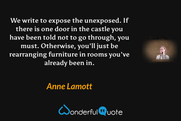 We write to expose the unexposed. If there is one door in the castle you have been told not to go through, you must. Otherwise, you'll just be rearranging furniture in rooms you've already been in. - Anne Lamott quote.