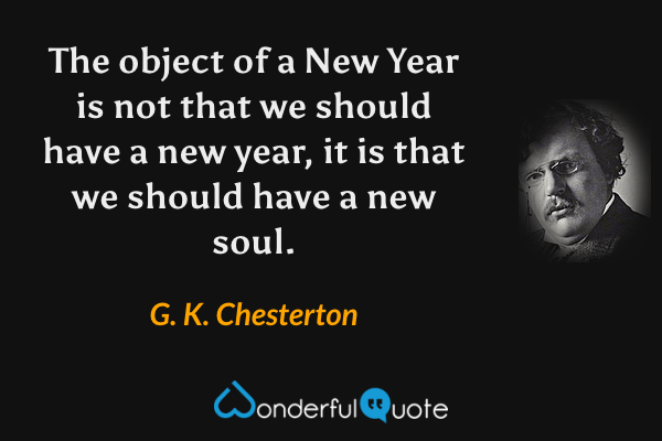 The object of a New Year is not that we should have a new year, it is that we should have a new soul. - G. K. Chesterton quote.