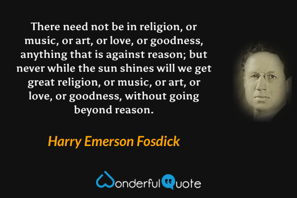 There need not be in religion, or music, or art, or love, or goodness, anything that is against reason; but never while the sun shines will we get great religion, or music, or art, or love, or goodness, without going beyond reason. - Harry Emerson Fosdick quote.
