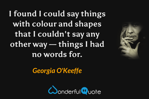 I found I could say things with colour and shapes that I couldn't say any other way — things I had no words for. - Georgia O'Keeffe quote.