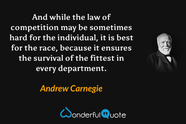 And while the law of competition may be sometimes hard for the individual, it is best for the race, because it ensures the survival of the fittest in every department. - Andrew Carnegie quote.