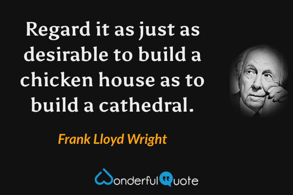 Regard it as just as desirable to build a chicken house as to build a cathedral. - Frank Lloyd Wright quote.