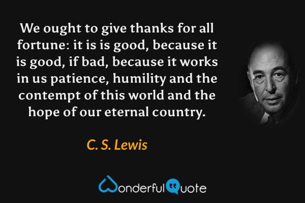 We ought to give thanks for all fortune: it is is good, because it is good, if bad, because it works in us patience, humility and the contempt of this world and the hope of our eternal country. - C. S. Lewis quote.