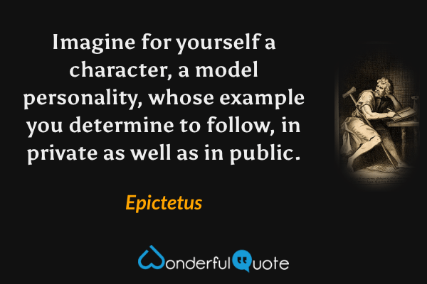 Imagine for yourself a character, a model personality, whose example you determine to follow, in private as well as in public. - Epictetus quote.