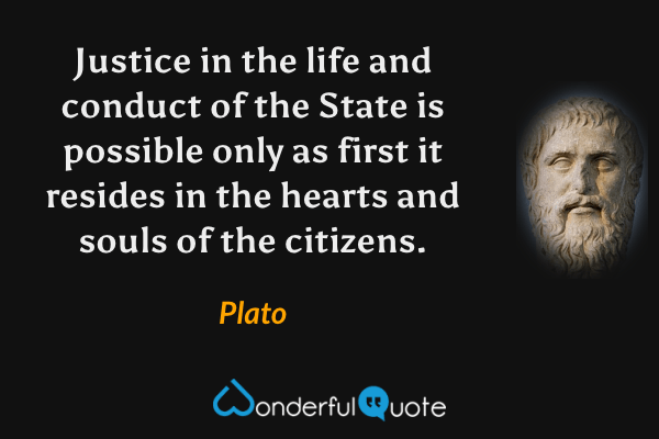 Justice in the life and conduct of the State is possible only as first it resides in the hearts and souls of the citizens. - Plato quote.