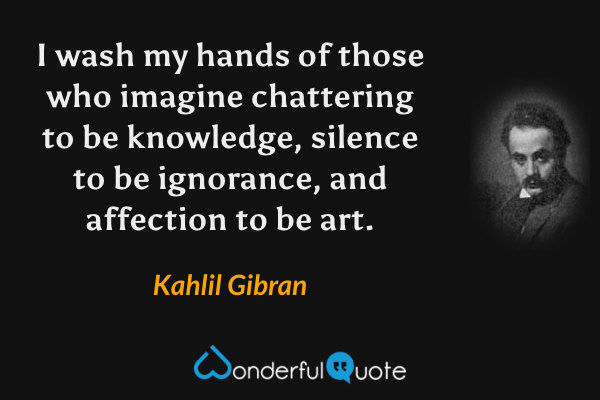 I wash my hands of those who imagine chattering to be knowledge, silence to be ignorance, and affection to be art. - Kahlil Gibran quote.