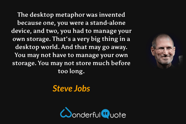 The desktop metaphor was invented because one, you were a stand-alone device, and two, you had to manage your own storage. That's a very big thing in a desktop world. And that may go away. You may not have to manage your own storage. You may not store much before too long. - Steve Jobs quote.