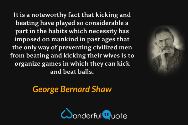 It is a noteworthy fact that kicking and beating have played so considerable a part in the habits which necessity has imposed on mankind in past ages that the only way of preventing civilized men from beating and kicking their wives is to organize games in which they can kick and beat balls. - George Bernard Shaw quote.