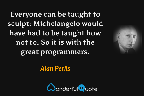 Everyone can be taught to sculpt: Michelangelo would have had to be taught how not to. So it is with the great programmers. - Alan Perlis quote.