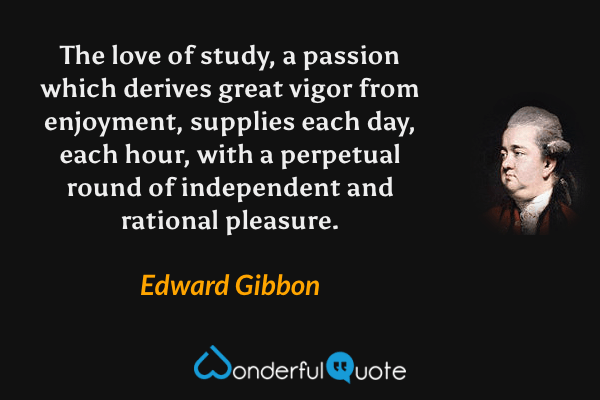 The love of study, a passion which derives great vigor from enjoyment, supplies each day, each hour, with a perpetual round of independent and rational pleasure. - Edward Gibbon quote.