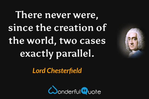 There never were, since the creation of the world, two cases exactly parallel. - Lord Chesterfield quote.