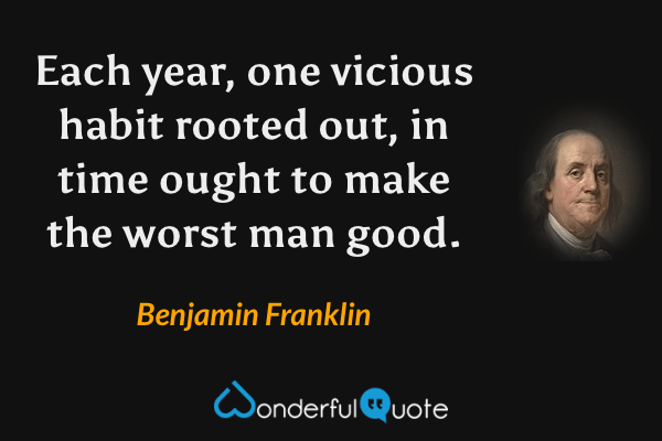 Each year, one vicious habit rooted out, in time ought to make the worst man good. - Benjamin Franklin quote.
