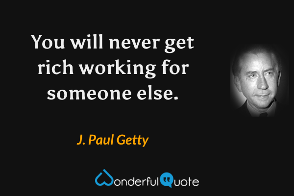 You will never get rich working for someone else. - J. Paul Getty quote.