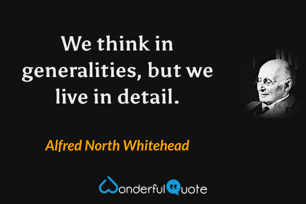 We think in generalities, but we live in detail. - Alfred North Whitehead quote.