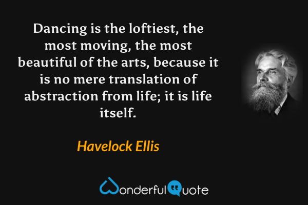 Dancing is the loftiest, the most moving, the most beautiful of the arts, because it is no mere translation of abstraction from life; it is life itself. - Havelock Ellis quote.