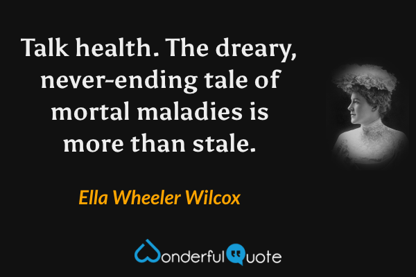 Talk health. The dreary, never-ending tale of mortal maladies is more than stale. - Ella Wheeler Wilcox quote.