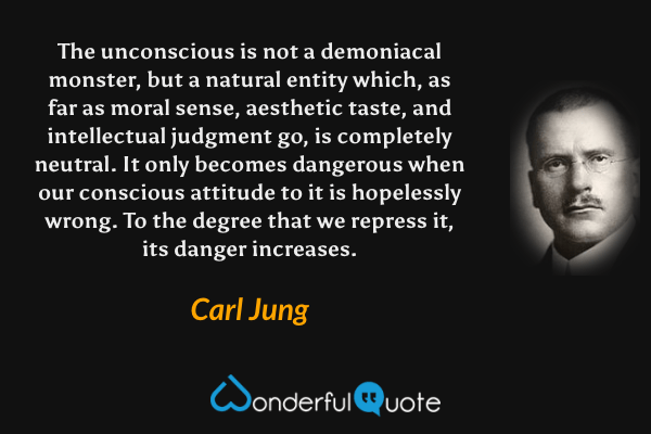 The unconscious is not a demoniacal monster, but a natural entity which, as far as moral sense, aesthetic taste, and intellectual judgment go, is completely neutral. It only becomes dangerous when our conscious attitude to it is hopelessly wrong. To the degree that we repress it, its danger increases. - Carl Jung quote.
