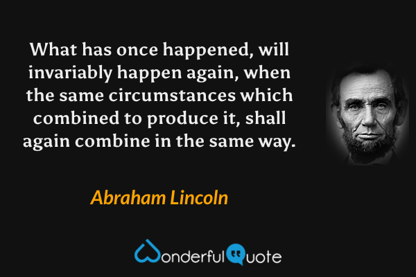 What has once happened, will invariably happen again, when the same circumstances which combined to produce it, shall again combine in the same way. - Abraham Lincoln quote.