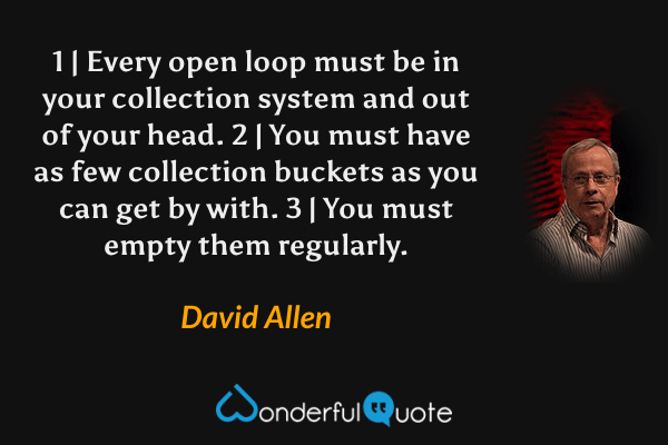 1 | Every open loop must be in your collection system and out of your head. 2 | You must have as few collection buckets as you can get by with. 3 | You must empty them regularly. - David Allen quote.