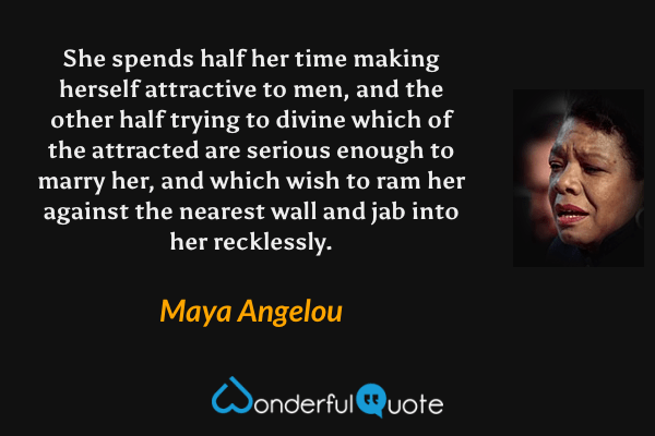 She spends half her time making herself attractive to men, and the other half trying to divine which of the attracted are serious enough to marry her, and which wish to ram her against the nearest wall and jab into her recklessly. - Maya Angelou quote.