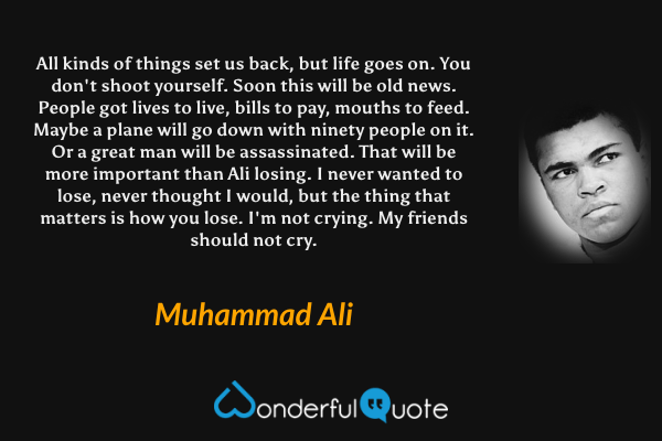 All kinds of things set us back, but life goes on. You don't shoot yourself. Soon this will be old news. People got lives to live, bills to pay, mouths to feed. Maybe a plane will go down with ninety people on it. Or a great man will be assassinated. That will be more important than Ali losing. I never wanted to lose, never thought I would, but the thing that matters is how you lose. I'm not crying. My friends should not cry. - Muhammad Ali quote.