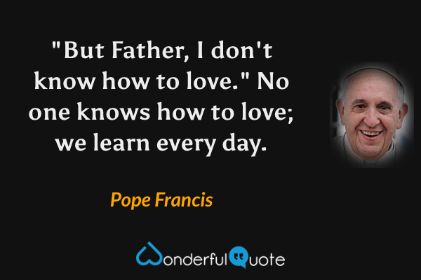 "But Father, I don't know how to love." No one knows how to love; we learn every day. - Pope Francis quote.