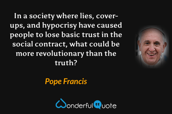 In a society where lies, cover-ups, and hypocrisy have caused people to lose basic trust in the social contract, what could be more revolutionary than the truth? - Pope Francis quote.