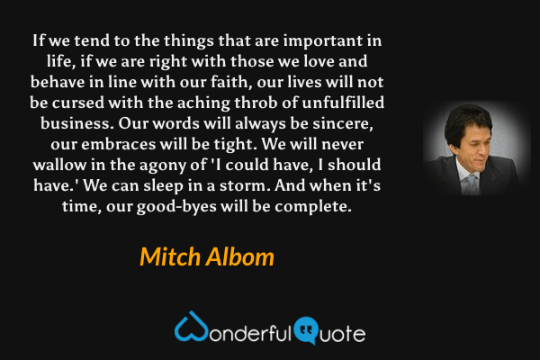 If we tend to the things that are important in life, if we are right with those we love and behave in line with our faith, our lives will not be cursed with the aching throb of unfulfilled business. Our words will always be sincere, our embraces will be tight. We will never wallow in the agony of 'I could have, I should have.' We can sleep in a storm. And when it's time, our good-byes will be complete. - Mitch Albom quote.