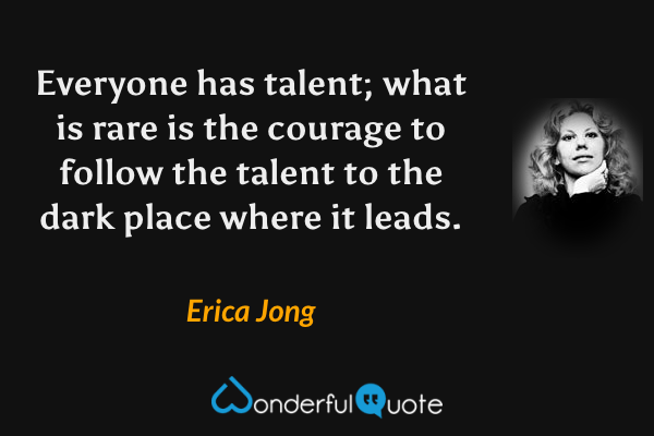 Everyone has talent; what is rare is the courage to follow the talent to the dark place where it leads. - Erica Jong quote.