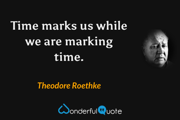 Time marks us while we are marking time. - Theodore Roethke quote.