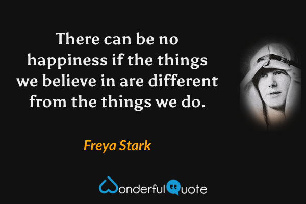 There can be no happiness if the things we believe in are different from the things we do. - Freya Stark quote.