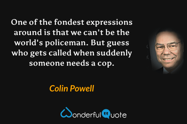 One of the fondest expressions around is that we can't be the world's policeman. But guess who gets called when suddenly someone needs a cop. - Colin Powell quote.