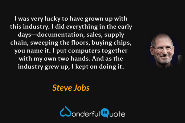 I was very lucky to have grown up with this industry. I did everything in the early days—documentation, sales, supply chain, sweeping the floors, buying chips, you name it. I put computers together with my own two hands. And as the industry grew up, I kept on doing it. - Steve Jobs quote.