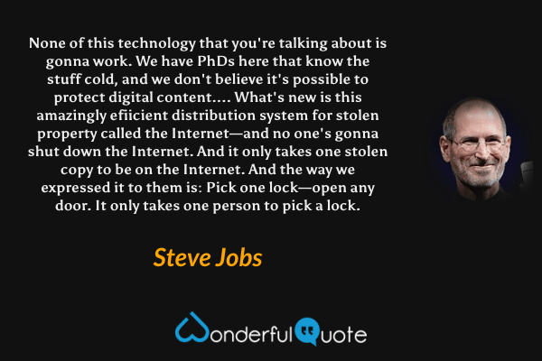 None of this technology that you're talking about is gonna work. We have PhDs here that know the stuff cold, and we don't believe it's possible to protect digital content.... What's new is this amazingly efiicient distribution system for stolen property called the Internet—and no one's gonna shut down the Internet. And it only takes one stolen copy to be on the Internet. And the way we expressed it to them is: Pick one lock—open any door. It only takes one person to pick a lock. - Steve Jobs quote.