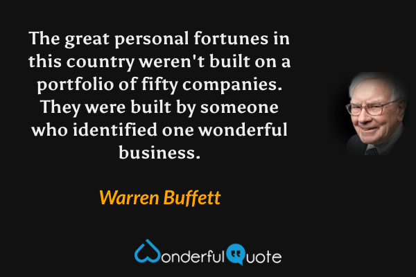 The great personal fortunes in this country weren't built on a portfolio of fifty companies. They were built by someone who identified one wonderful business. - Warren Buffett quote.
